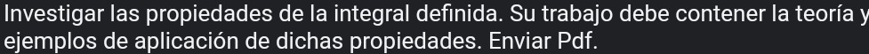 Investigar las propiedades de la integral definida. Su trabajo debe contener la teoría y 
ejemplos de aplicación de dichas propiedades. Enviar Pdf.