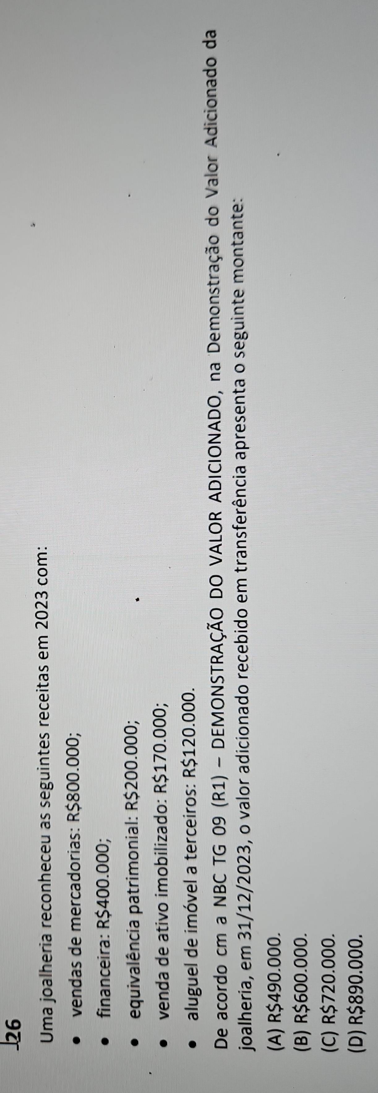 Uma joalheria reconheceu as seguintes receitas em 2023 com:
vendas de mercadorias: R$800.000;
financeira: R$400.000;
equivalência patrimonial: R$200.000;
venda de ativo imobilizado: R$170.000;
aluguel de imóvel a terceiros: R$120.000.
De acordo cm a NBC TG 09 (R1) - DEMONSTRAÇÃO DO VALOR ADICIONADO, na Demonstração do Valor Adicionado da
joalheria, em 31/12/2023, o valor adicionado recebido em transferência apresenta o seguinte montante:
(A) R$490.000.
(B) R$600.000.
(C) R$720.000.
(D) R$890.000.