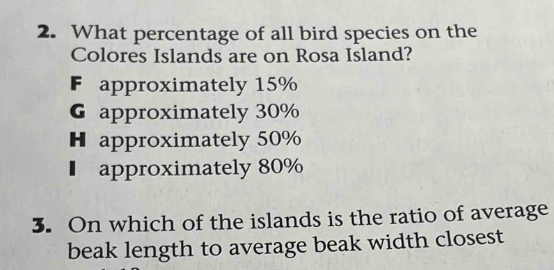 What percentage of all bird species on the
Colores Islands are on Rosa Island?
F approximately 15%
G approximately 30%
H approximately 50%
€ approximately 80%
3. On which of the islands is the ratio of average
beak length to average beak width closest