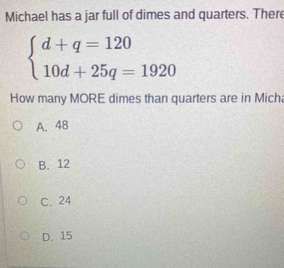 Michael has a jar full of dimes and quarters. There
beginarrayl d+q=120 10d+25q=1920endarray.
How many MORE dimes than quarters are in Micha
A. 48
B. 12
C. 24
D. 15