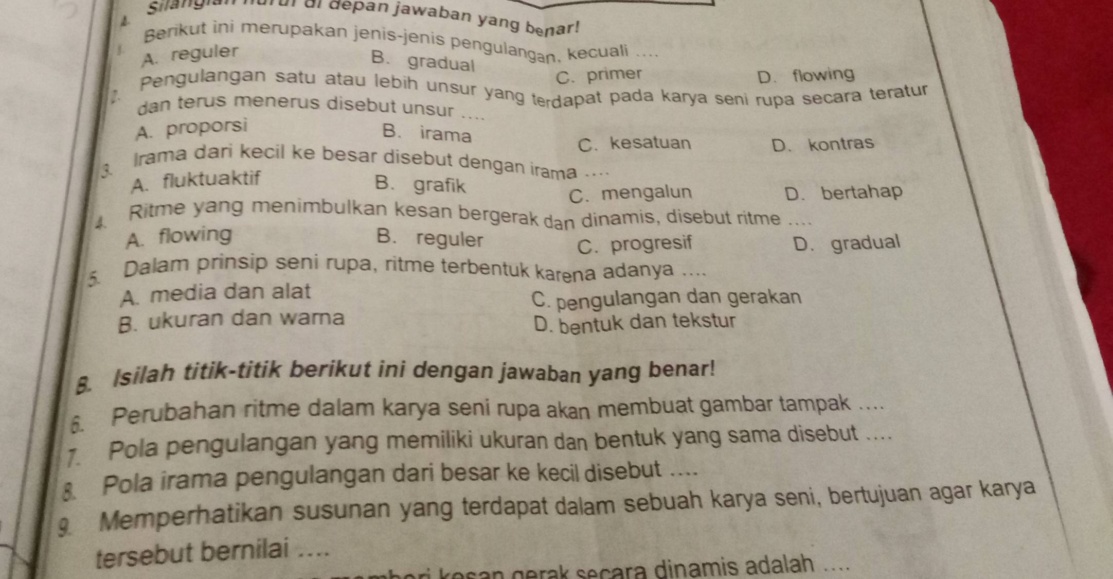 Silangian nurur di depan jawaban yang benar!
B
Berikut ini merupakan jenis-jenis pengulangan, kecuali ....
A. reguler
B. gradual
C. primer D. flowing
Pengulangan satu atau lebih unsur yang terdapat pada karya seni rupa secara teratur
dan terus menerus disebut unsur ....
A. proporsi
B. irama
C. kesatuan D. kontras
3 Irama dari kecil ke besar disebut dengan irama …
A. fluktuaktif
B. grafik
C. mengalun D. bertahap
Ritme yang menimbulkan kesan bergerak dan dinamis, disebut ritme ....
A. flowing B. reguler
C. progresif D. gradual
5. Dalam prinsip seni rupa, ritme terbentuk karena adanya ...
A. media dan alat
C. pengulangan dan gerakan
B. ukuran dan wama
D. bentuk dan tekstur
8. Isilah titik-titik berikut ini dengan jawaban yang benar!
6. Perubahan ritme dalam karya seni rupa akan membuat gambar tampak ....
1. Pola pengulangan yang memiliki ukuran dan bentuk yang sama disebut ....
Pola irama pengulangan dari besar ke kecil disebut ....
9 Memperhatikan susunan yang terdapat dalam sebuah karya seni, bertujuan agar karya
tersebut bernilai ___
osan gerak seçara dinamis adalah .....