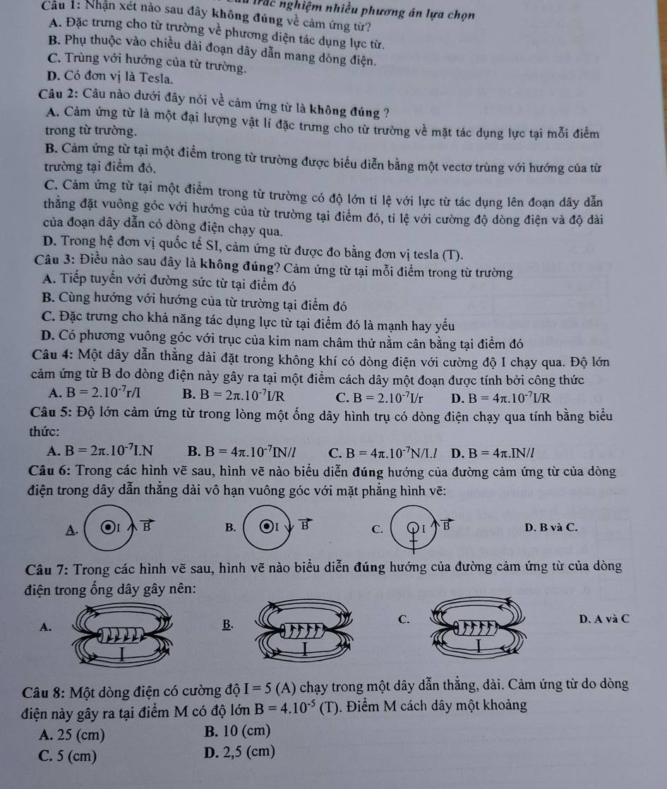 Ià trắc nghiệm nhiều phương án lựa chọn
Câu 1: Nhận xét nào sau đây không đúng về cảm ứng từ?
A. Đặc trưng cho từ trường về phương diện tác dụng lực từ.
B. Phụ thuộc vào chiều dài đoạn dây dẫn mang dòng điện.
C. Trùng với hướng của từ trường.
D. Có đơn vị là Tesla.
Câu 2: Câu nào dưới đây nói về cảm ứng từ là không đúng ?
A. Cảm ứng từ là một đại lượng vật lí đặc trưng cho từ trường về mặt tác dụng lực tại mỗi điểm
trong từ trường.
B. Cảm ứng từ tại một điểm trong từ trường được biểu diễn bằng một vectơ trùng với hướng của từ
trường tại điểm đó.
C. Cảm ứng từ tại một điểm trong từ trường có độ lớn ti lệ với lực từ tác dụng lên đoạn dây dẫn
thằng đặt vuông góc với hướng của từ trường tại điểm đó, ti lệ với cường độ dòng điện và độ dài
của đoạn dây dẫn có dòng điện chạy qua.
D. Trong hệ đơn vị quốc tế SI, cảm ứng từ được đo bằng đơn vị tesla (T).
Câu 3: Điều nào sau đây là không đúng? Cảm ứng từ tại mỗi điểm trong từ trường
A. Tiếp tuyến với đường sức từ tại điểm đó
B. Cùng hướng với hướng của từ trường tại điểm đó
C. Đặc trưng cho khả năng tác dụng lực từ tại điểm đó là mạnh hay yếu
D. Có phương vuông góc với trục của kim nam châm thử nằm cân bằng tại điểm đó
Câu 4: Một dây dẫn thẳng dài đặt trong không khí có dòng điện với cường độ I chạy qua. Độ lớn
cảm ứng từ B do dòng điện này gây ra tại một điểm cách dây một đoạn được tính bởi công thức
A. B=2.10^(-7)r/I B. B=2π .10^(-7)I/R C. B=2.10^(-7)I/r D. B=4π .10^(-7)I/R
Câu 5: Độ lớn cảm ứng từ trong lòng một ống dây hình trụ có dòng điện chạy qua tính bằng biểu
thức:
A. B=2π .10^(-7)I.N B. B=4π .10^(-7)IN/l C. B=4π .10^(-7)N/I.l D. B=4π .IN/l
Câu 6: Trong các hình vẽ sau, hình vẽ nào biểu diễn đúng hướng của đường cảm ứng từ của dòng
điện trong dây dẫn thẳng dài vô hạn vuông góc với mặt phẳng hình vẽ:
A. B. vector B C. ①i B D. B và C.
Câu 7: Trong các hình vẽ sau, hình vẽ nào biểu diễn đúng hướng của đường cảm ứng từ của dòng
điện trong ống dây gây nên:
C.
A.D. A và C
B.
Câu 8: Một dòng điện có cường độ I=5 (A) chạy trong một dây dẫn thẳng, dài. Cảm ứng từ do dòng
điện này gây ra tại điểm M có độ lớn B=4.10^(-5)(T). Điểm M cách dây một khoảng
A. 25 (cm) B. 10 (cm)
C. 5 (cm) D. 2,5 (cm)