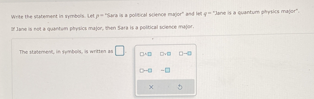 Write the statement in symbols. Let p= Sara is a political science major" and let^* q=^^n Jane is a quantum physics major". 
If Jane is not a quantum physics major, then Sara is a political science major. 
The statement, in symbols, is written as □ □ wedge □ □ vee □ □ to □
□ rightarrow □
×