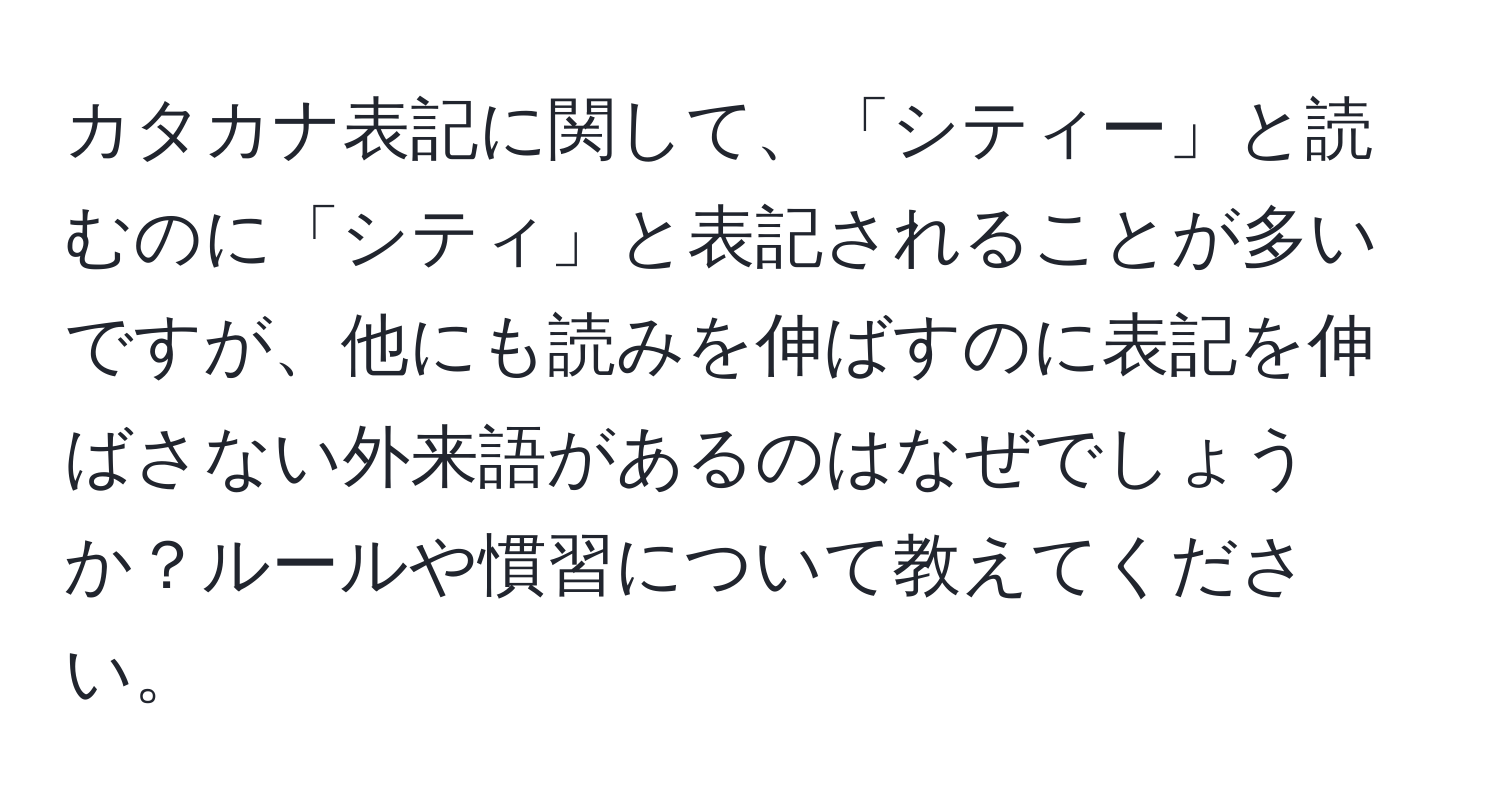 カタカナ表記に関して、「シティー」と読むのに「シティ」と表記されることが多いですが、他にも読みを伸ばすのに表記を伸ばさない外来語があるのはなぜでしょうか？ルールや慣習について教えてください。