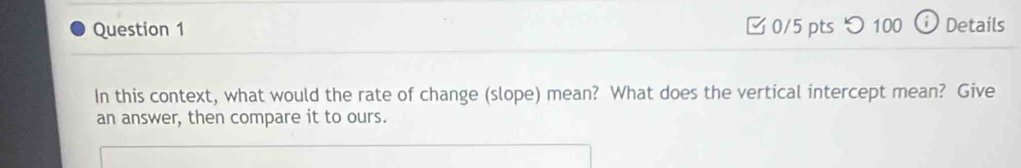 つ100 Details 
In this context, what would the rate of change (slope) mean? What does the vertical intercept mean? Give 
an answer, then compare it to ours.