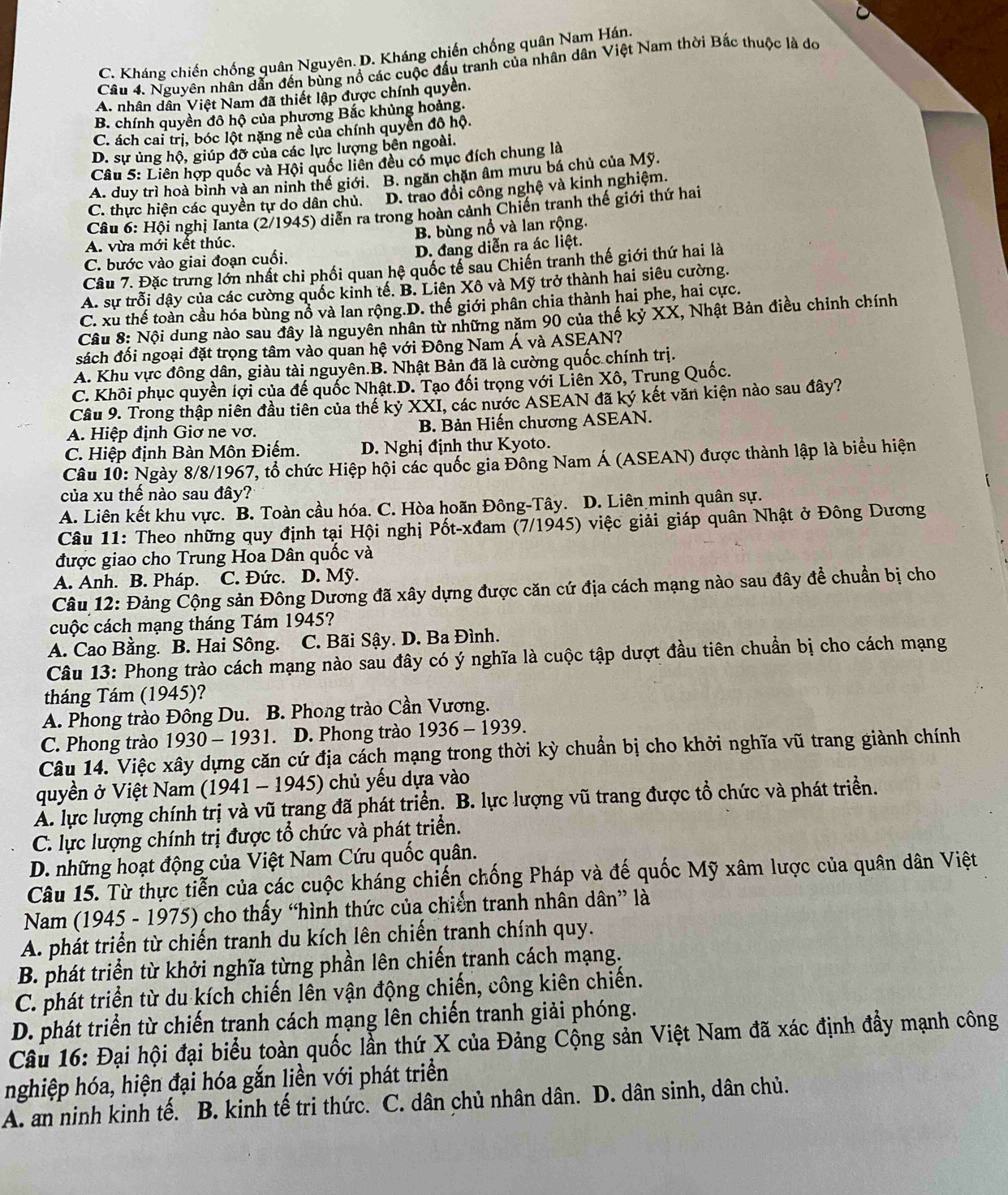 C. Kháng chiến chống quân Nguyên. D. Kháng chiến chống quân Nam Hán.
Câu 4. Nguyên nhân dẫn đến bùng nổ các cuộc đấu tranh của nhân dân Việt Nam thời Bắc thuộc là do
A. nhân dân Việt Nam đã thiết lập được chính quyền.
B. chính quyền đô hộ của phương Bắc khủng hoảng.
C. ách cai trị, bóc lột nặng nề của chính quyền đô hộ.
D. sự ủng hộ, giúp đỡ của các lực lượng bên ngoài.
Câu 5: Liên hợp quốc và Hội quốc liên đều có mục đích chung là
A. duy trì hoà bình và an ninh thể giới. B. ngăn chặn âm mưu bá chủ của Mỹ.
C. thực hiện các quyền tự do dân chủ. D. trao đổi công nghệ và kinh nghiệm.
Câu 6: Hội nghị Ianta (2/1945) diễn ra trong hoàn cảnh Chiến tranh thế giới thứ hai
B. bùng nổ và lan rộng.
A. vừa mới kết thúc.
C. bước vào giai đoạn cuối. D. đang diễn ra ác liệt.
Câu 7. Đặc trưng lớn nhất chi phối quan hệ quốc tế sau Chiến tranh thế giới thứ hai là
A. sự trỗi dậy của các cường quốc kinh tế. B. Liên Xô và Mỹ trở thành hai siêu cường.
C. xu thế toàn cầu hóa bùng nổ và lan rộng.D. thế giới phân chia thành hai phe, hai cực.
Câu 8: Nội dung nào sau đây là nguyên nhân từ những năm 90 của thế kỷ XX, Nhật Bản điều chỉnh chính
sách đối ngoại đặt trọng tâm vào quan hệ với Đông Nam Á và ASEAN?
A. Khu vực đông dân, giàu tài nguyên.B. Nhật Bản đã là cường quốc chính trị.
C. Khôi phục quyền lợi của đế quốc Nhật.D. Tạo đối trọng với Liên Xô, Trung Quốc.
Cầu 9. Trong thập niên đầu tiên của thế kỷ XXI, các nước ASEAN đã ký kết văn kiện nào sau đây?
A. Hiệp định Giơ ne vơ. B. Bản Hiến chương ASEAN.
C. Hiệp định Bàn Môn Điếm. D. Nghị định thư Kyoto.
Câu 10: Ngày 8/8/1967, tổ chức Hiệp hội các quốc gia Đông Nam Á (ASEAN) được thành lập là biểu hiện
của xu thế nào sau đây?
A. Liên kết khu vực. B. Toàn cầu hóa. C. Hòa hoãn Đông-Tây. D. Liên minh quân sự.
Câu 11: Theo những quy định tại Hội nghị Pốt-xđam (7/1945) việc giải giáp quân Nhật ở Đông Dương
được giao cho Trung Hoa Dân quốc và
A. Anh. B. Pháp. C. Đức. D. Mỹ.
Câu 12: Đảng Cộng sản Đông Dương đã xây dựng được căn cứ địa cách mạng nào sau đây để chuẩn bị cho
cuộc cách mạng tháng Tám 1945?
A. Cao Bằng. B. Hai Sông. C. Bãi Sậy. D. Ba Đình.
Câu 13: Phong trào cách mạng nào sau đây có ý nghĩa là cuộc tập dượt đầu tiên chuẩn bị cho cách mạng
tháng Tám (1945)?
A. Phong trào Đông Du. B. Phong trào Cần Vương.
C. Phong trào 1930 - 1931. D. Phong trào 1936 - 1939.
Câu 14. Việc xây dựng căn cứ địa cách mạng trong thời kỳ chuẩn bị cho khởi nghĩa vũ trang giành chính
quyền ở Việt Nam (1941 - 1945) chủ yếu dựa vào
Á. lực lượng chính trị và vũ trang đã phát triển. B. lực lượng vũ trang được tổ chức và phát triển.
C. lực lượng chính trị được tổ chức và phát triển.
D. những hoạt động của Việt Nam Cứu quốc quân.
Câu 15. Từ thực tiến của các cuộc kháng chiến chống Pháp và đế quốc Mỹ xâm lược của quân dân Việt
Nam (1945 - 1975) cho thấy “hình thức của chiến tranh nhân dân” là
A. phát triển từ chiến tranh du kích lên chiến tranh chính quy.
B. phát triển từ khởi nghĩa từng phần lên chiến tranh cách mạng.
C. phát triển từ du kích chiến lên vận động chiến, công kiên chiến.
D. phát triển từ chiến tranh cách mạng lên chiến tranh giải phóng.
Câu 16: Đại hội đại biểu toàn quốc lần thứ X của Đảng Cộng sản Việt Nam đã xác định đẩy mạnh công
nghiệp hóa, hiện đại hóa gắn liền với phát triển
A. an ninh kinh tế. B. kinh tế tri thức. C. dân chủ nhân dân. D. dân sinh, dân chủ.