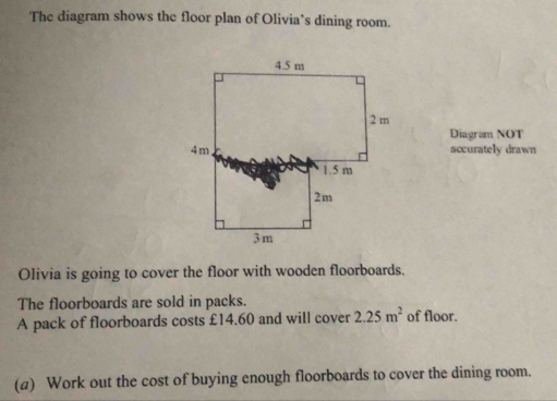 The diagram shows the floor plan of Olivia’s dining room. 
Diagram NOT 
accurately drawn 
Olivia is going to cover the floor with wooden floorboards. 
The floorboards are sold in packs. 
A pack of floorboards costs £14.60 and will cover 2.25m^2 of floor. 
(a) Work out the cost of buying enough floorboards to cover the dining room.