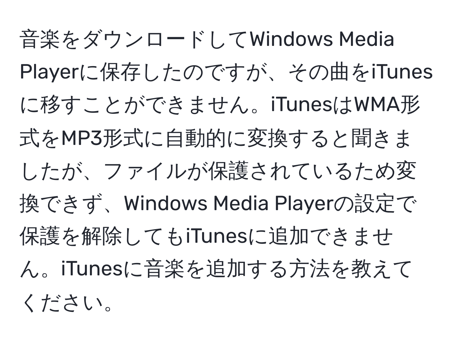 音楽をダウンロードしてWindows Media Playerに保存したのですが、その曲をiTunesに移すことができません。iTunesはWMA形式をMP3形式に自動的に変換すると聞きましたが、ファイルが保護されているため変換できず、Windows Media Playerの設定で保護を解除してもiTunesに追加できません。iTunesに音楽を追加する方法を教えてください。