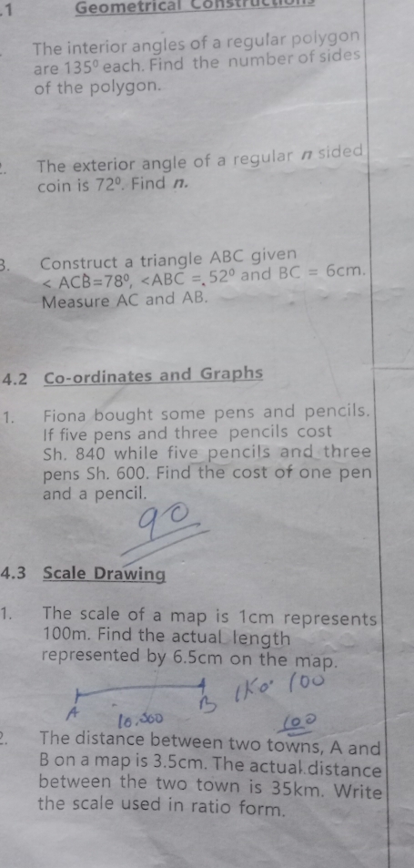 .1 Geometrical Constructio 
The interior angles of a regular poiygon 
are 135° each. Find the number of sides 
of the polygon. 
The exterior angle of a regular n sided 
coin is 72°. Find n. 
B. Construct a triangle ABC given
, and BC=6cm. 
Measure AC and AB. 
4.2 Co-ordinates and Graphs 
1. Fiona bought some pens and pencils. 
If five pens and three pencils cost 
Sh. 840 while five pencils and three 
pens Sh. 600. Find the cost of one pen 
and a pencil. 
4.3 Scale Drawing 
1. The scale of a map is 1cm represents
100m. Find the actual length 
represented by 6.5cm on the map. 
The distance between two towns, A and
B on a map is 3.5cm. The actual distance 
between the two town is 35km. Write 
the scale used in ratio form.