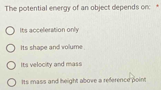 The potential energy of an object depends on: *
Its acceleration only
Its shape and volume
Its velocity and mass
Its mass and height above a reference point