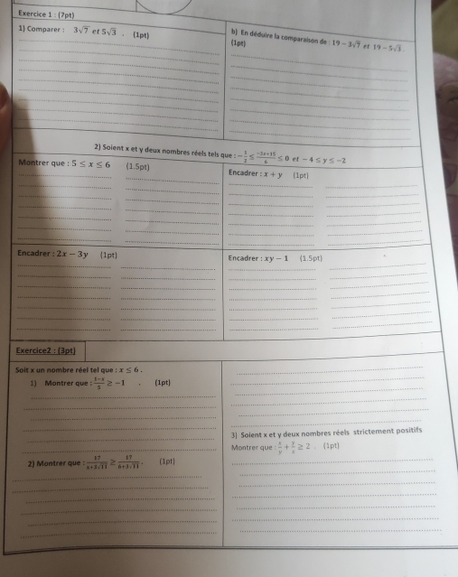 Exercice 1: 7pt
_ 
_1) Comparer : 3sqrt(7) et 5sqrt(3) (1pt) (1pe) 19-3sqrt(7) er 19-5sqrt(3)
b) En déduire la comparaison de 
_ 
_ 
_ 
_ 
_ 
_ 
_ 
_ 
_ 
_ 
_ 
_ 
_ 
_ 
_ 
2) Soient x et y deux nombres réels tels que : - 1/2 ≤  (-3x+15)/4 ≤ 0 et-4≤ y≤ -2
Montrer que : 5≤ x≤ 6 (1.5pt) Encadrer :x+y(1pt)
_ 
_ 
_ 
__ 
_ 
_ 
_ 
_ 
_ 
_ 
_ 
_ 
_ 
_ 
_ 
_ 
_ 
_ 
_ 
_ 
_ 
_ 
_ 
_ 
_ 
_ 
_ 
Encadrer : 2x-3y (1pt) Encadrer : :xy-1 (1.5pt)
_ 
_ 
_ 
_ 
_ 
_ 
_ 
_ 
_ 
_ 
_ 
_ 
__ 
_ 
_ 
__ 
_ 
_ 
_ 
_ 
_ 
_ 
_ 
_ 
_ 
Exercice2 : (3pt) 
_ 
Soit x un nombre réel tel que : x≤ 6, 
_ 
_ 
1) Montrer que : (1-x)/5 ≥ -1 (1pt) 
_ 
_ 
_ 
_ 
_ 
_ 
_ 
_ 
3] Solent x et y deux nombres réels strictement positifs 
_Montrer que :  x/y + y/x ≥ 2 (1pt 
_ 
2) Montrer que :  17/x+3sqrt(11) ≥  17/6+3sqrt(11) .(1pt) _ 
_ 
_ 
_ 
_ 
_ 
_ 
_ 
_ 
_ 
_ 
_