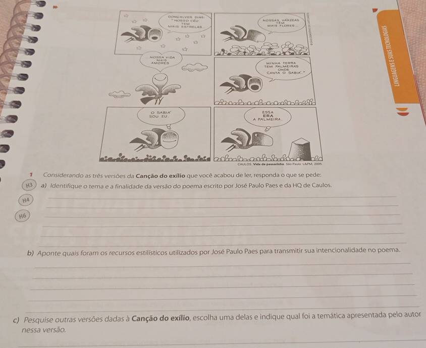 Considerando as três versões da Canção do exílio que você acabou de ler, responda o que se pede 
H3 a) Identifique o tema e a finalidade da versão do poema escrito por José Paulo Paes e da HQ de Caulos. 
_ 
H4 
_ 
H6 
_ 
_ 
_ 
_ 
b) Aponte quais foram os recursos estilísticos utilizados por José Paulo Paes para transmitir sua intencionalidade no poema. 
_ 
_ 
_ 
_ 
_ 
c) Pesquise outras versões dadas à Canção do exílio, escolha uma delas e indique qual foi a temática apresentada pelo autor 
nessa versão. 
_