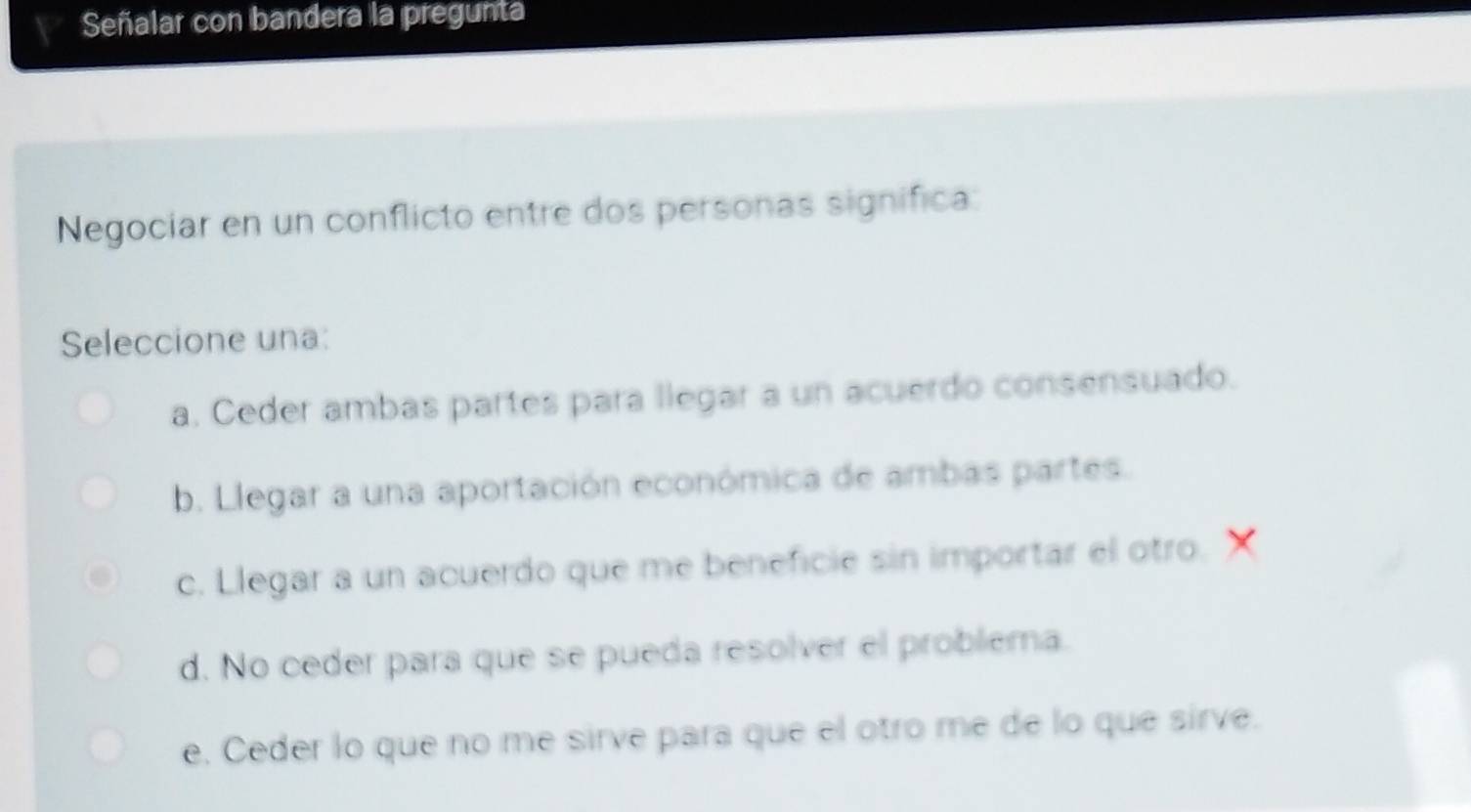 Señalar con bandera la pregunta
Negociar en un conflicto entre dos personas significa:
Seleccione una:
a. Ceder ambas partes para llegar a un acuerdo consensuado.
b. Llegar a una aportación económica de ambas partes.
c. Llegar a un acuerdo que me beneficie sin importar el otro. X
d. No ceder para que se pueda resolver el problema.
e. Ceder lo que no me sirve para que el otro me de lo que sirve.