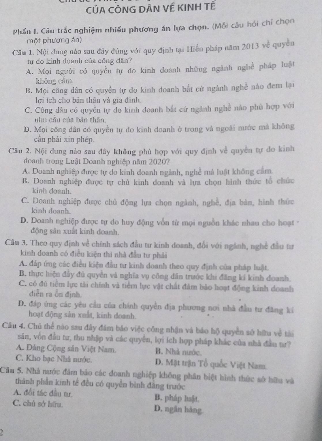 CỦA CÔNG DÂN VÊ KINH TẾ
Phần I. Câu trắc nghiệm nhiều phương án lựa chọn. (Mỗi câu hỏi chỉ chọn
một phương án)
Câu 1. Nội dung nảo sau đây đúng với quy định tại Hiến pháp năm 2013 về quyền
tự do kinh doanh của công dân?
A. Mọi người có quyền tự do kinh doanh những ngành nghề pháp luật
không cẩm.
B. Mọi công dân có quyền tự do kinh doanh bắt cứ ngành nghề nào đem lại
lợi ích cho bản thân và gia đình.
C. Công dân có quyền tự do kinh doanh bất cứ ngành nghề nào phù hợp với
nhu cầu của bản thân.
D. Mọi công dân có quyền tự do kinh doanh ở trong và ngoài nước mà không
cần phải xin phép.
Câu 2. Nội dung nào sau đây không phù hợp với quy định về quyền tự do kinh
doanh trong Luật Doanh nghiệp năm 2020?
A. Doanh nghiệp được tự do kinh doanh ngành, nghề mà luật không cảm.
B. Doanh nghiệp được tự chủ kinh doanh và lựa chọn hình thức tổ chức
kinh doanh.
C. Doanh nghiệp được chủ động lựa chọn ngành, nghề, địa bàn, hình thức
kinh doanh.
D. Doanh nghiệp được tự do huy động vốn từ mọi nguồn khác nhau cho hoạt '
động sản xuất kinh doanh.
Câu 3. Theo quy định về chính sách đầu tư kinh doanh, đổi với ngành, nghề đầu tư
kinh doanh có điều kiện thì nhà đầu tư phải
A. đáp ứng các điều kiện đầu tư kinh doanh theo quy định của pháp luật.
B. thực hiện đầy đủ quyền và nghĩa vụ công dân trước khi đăng kí kinh đoanh,
C. có đủ tiềm lực tài chính và tiểm lực vật chất đám bảo hoạt động kinh doanh
diễn ra ồn định.
D. đáp ứng các yêu cầu của chính quyền địa phương nơi nhà đầu tư đăng kí
hoạt động sân xuất, kinh doanh.
Câu 4. Chủ thể nào sau đây đám báo việc công nhận và báo hộ quyền sở hữu về tài
săn, vốn đầu tư, thu nhập và các quyên, lợi ích hợp pháp khác của nhà đầu tư?
A. Đảng Cộng sản Việt Nam. B. Nhà nước,
C. Kho bạc Nhà nước, D. Mặt trận Tổ quốc Việt Nam.
Câu 5. Nhà nước đảm bảo các doanh nghiệp không phân biệt hình thức số hữu và
thành phần kinh tế đều có quyền bình đẳng trước
A. đổi tác đầu tư. B. pháp luật.
C. chủ sở hữu. D. ngân hàng.