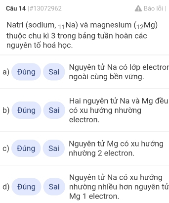 #13072962 Báo lỗi
Natri (sodium, 11Na) và magnesium (12Mg)
thuộc chu kì 3 trong bảng tuần hoàn các
nguyên tố hoá học.
Nguyên tử Na có lớp electror
a) Đúng Sai ngoài cùng bền vững.
Hai nguyên tử Na và Mg đều
b) Đúng Sai có xu hướng nhường
electron.
Nguyên tử Mg có xu hướng
c) Đúng Sai nhường 2 electron.
Nguyên tử Na có xu hướng
d) Đúng Sai nhường nhiều hơn nguyên tử
Mg 1 electron.