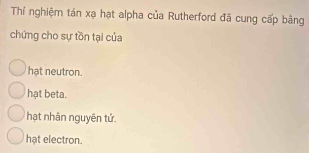 Thí nghiệm tán xạ hạt alpha của Rutherford đã cung cấp bằng
chứng cho sự tồn tại của
hạt neutron.
hạt beta.
hạt nhân nguyên tử.
hạt electron.