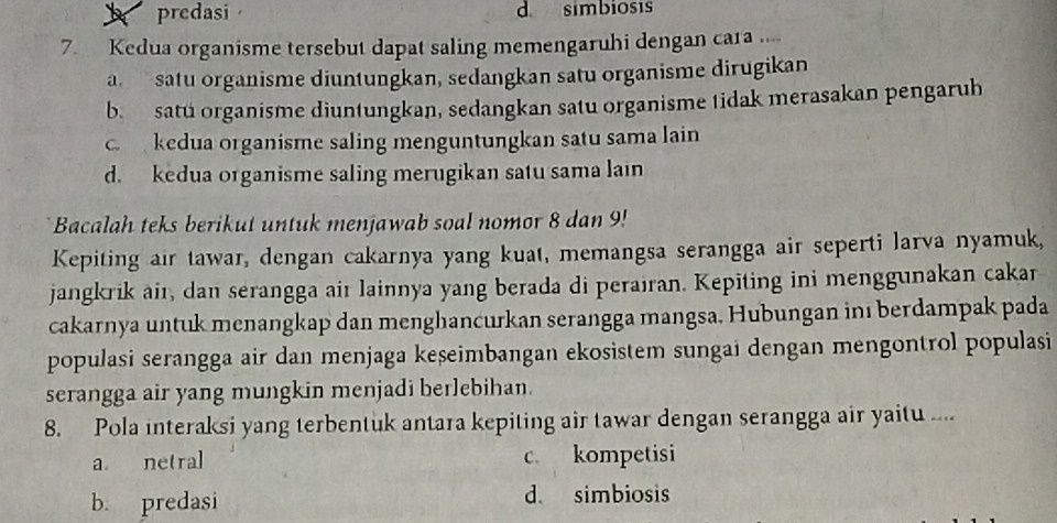 predasi d simbiosis
7. Kedua organisme tersebut dapat saling memengaruhi dengan cara
a satu organisme diuntungkan, sedangkan satu organisme dirugikan
b. satu organisme diuntungkan, sedangkan satu organisme tidak merasakan pengaruh
c. kedua organisme saling menguntungkan satu sama lain
d. kedua organisme saling merugikan satu sama lain
Bacalah teks berikut untuk menjawab soal nomor 8 dan 9!
Kepiting air tawar, dengan cakarnya yang kuat, memangsa serangga air seperti larva nyamuk,
jangkrik aiı, dan serangga air lainnya yang berada di perairan. Kepiting ini menggunakan cakar
cakarnya untuk menangkap dan menghancurkan serangga mangsa. Hubungan inı berdampak pada
populasi serangga air dan menjaga keșeimbangan ekosistem sungai dengan mengontrol populasi
serangga air yang mungkin menjadi berlebihan.
8. Pola interaksi yang terbentuk antara kepiting air tawar dengan serangga air yaitu ....
a netral c. kompetisi
b. predasi d simbiosis