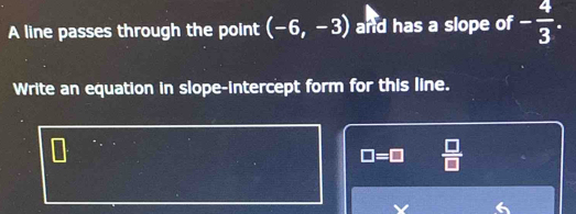 A line passes through the point (-6,-3) and has a slope of - 4/3 . 
Write an equation in slope-intercept form for this line.
□ =□  □ /□  