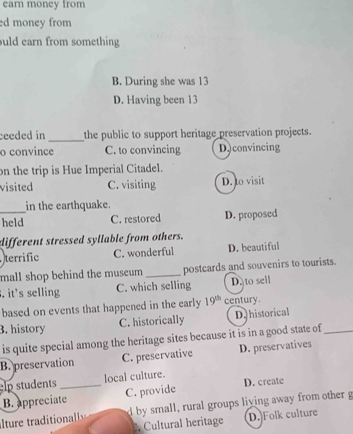 earn money from
ed money from 
uld earn from something
B. During she was 13
D. Having been 13
ceeded in _the public to support heritage preservation projects.
o convince C. to convincing D.)convincing
on the trip is Hue Imperial Citadel.
visited C. visiting D. to visit
in the earthquake.
_held C. restored D. proposed
different stressed syllable from others.
terrific C. wonderful D. beautiful
mall shop behind the museum _postcards and souvenirs to tourists.
. it's selling C. which selling D. to sell
based on events that happened in the early 19^(th) century.
3. history C. historically D. historical
is quite special among the heritage sites because it is in a good state of_
B. preservation C. preservative D. preservatives
elp students _local culture.
D. create
B. appreciate C. provide
lturetio d by small, rural groups living away from other g
. Cultural heritage D. Folk culture