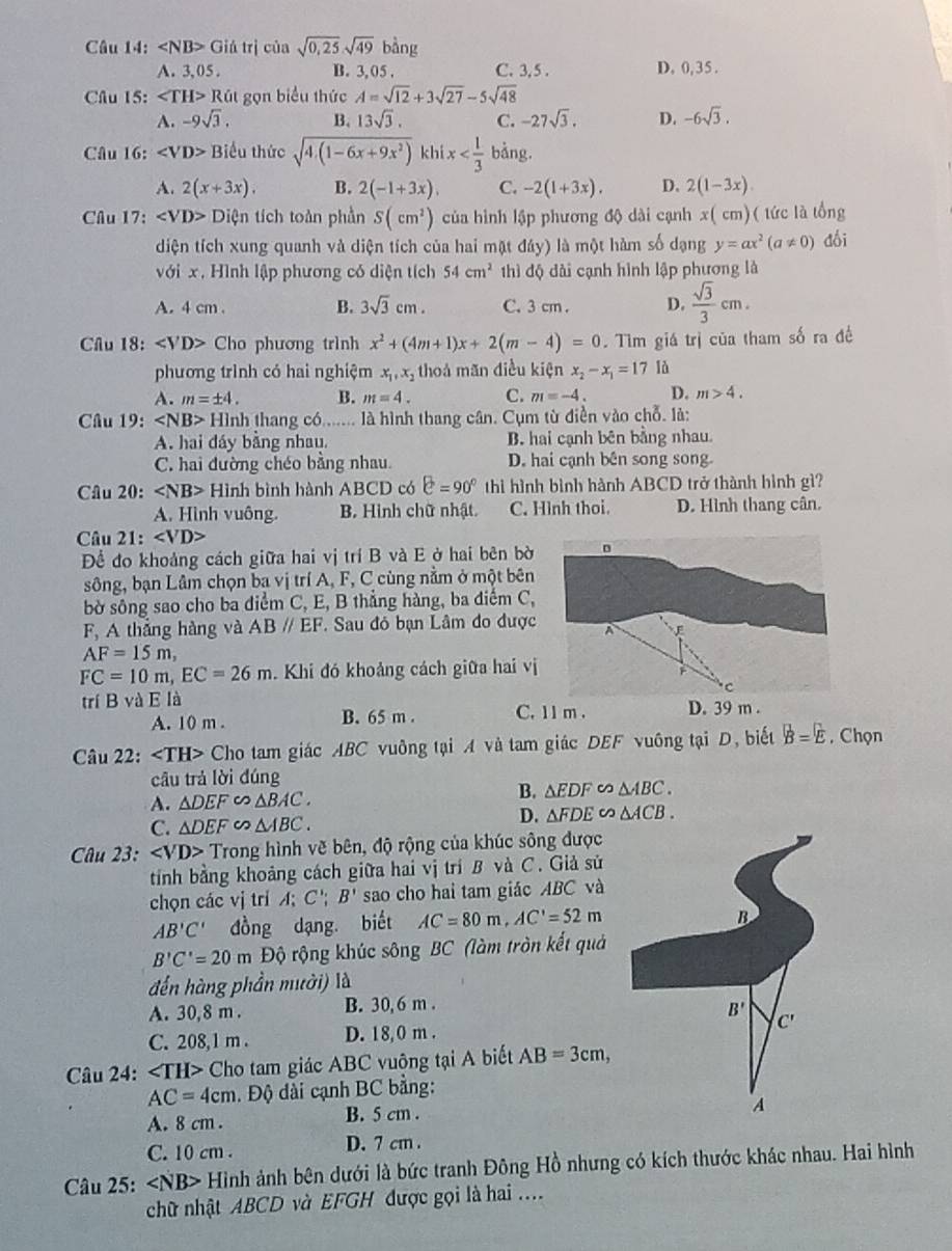 Giá trị của sqrt(0,25)sqrt(49)bing
A. 3, 05 . B. 3, 05 . C. 3,5 . D. 0,35.
Câu 15: ∠ TH>Rat gọn biểu thức A=sqrt(12)+3sqrt(27)-5sqrt(48)
A. -9sqrt(3), B. 13sqrt(3). C. -27sqrt(3). D. -6sqrt(3).
Câu 16: Biểu thức sqrt(4.(1-6x+9x^2)) khi x bằng.
A. 2(x+3x). B. 2(-1+3x), C. -2(1+3x). D. 2(1-3x)
Câu 17: ∠ VD>Di tiện tích toàn phần S(cm^2) của hình lập phương độ dài cạnh x( cm)( tức là tổng
diện tích xung quanh và diện tích của hai mặt ddy) là một hàm số dạng y=ax^2(a!= 0) dối
với x. Hình lập phương có diện tích 54cm^2 thì độ dài cạnh hình lập phương là
A. 4 cm . B. 3sqrt(3)cm. C. 3 cm . D.  sqrt(3)/3 cm.
Câu 18: Cho phương trình x^2+(4m+1)x+2(m-4)=0. Tìm giá trị của tham số ra đề
phương trình có hai nghiệm x_1,x_2 thoả mãn điều kiện x_2-x_1=17 là
A. m=± 4. B. m=4. C. m=-4. D. m>4.
Câu 19: HIr nh thang có....... là hình thang cân. Cụm từ điền vào chỗ. là:
A. hai đáy bằng nhau, B. hai cạnh bên bằng nhau.
C. hai đường chéo bằng nhau. D. hai cạnh bên song song
Câu 20: ∠ NB>Hi nh bình hành ABCD có C=90° thì hình bình hành ABCD trở thành hình gì?
A. Hình vuông. B. Hình chữ nhật. C. Hình thoi. D. Hình thang cân.
Câu 21:
Để đo khoảng cách giữa hai vị trí B và E ở hai bên bờ
sông, bạn Lâm chọn ba vị trí A, F, C cùng nằm ở một bên
bờ sông sao cho ba điểm C, E, B thẳng hàng, ba diểm C,
F. A thắng hàng và ABparallel EF *. Sau đó bạn Lâm đo được
AF=15m,
FC=10m,EC=26m. Khi đó khoảng cách giữa hai vị
trí B và E là C. 11 m . D. 39 m .
A. 10 m . B. 65 m .
Câu 22: Cho tam giác ABC vuông tại A và tam giác DEF vuông tại D, biết B=E. Chọn
câu trả lời đúng
A. △ DEF∽ △ BAC.
B. △ EDF∽ △ ABC.
D.
C. △ DEF∽ △ ABC. △ FDE∽ △ ACB.
Câu 23: Trong hình vẽ bên, độ rộng của khúc sông được
tính bằng khoảng cách giữa hai vị trí B và C. Giả sử
chọn các vị trí A; C'; B' sao cho hai tam giác ABC và
AB'C' đồng dạng, biết AC=80m,AC'=52m
B
B'C'=20m Độ rộng khúc sông BC (làm tròn kết quả
đến hàng phần mười) là
A. 30,8 m . B. 30, 6 m .
B'
C. 208,1 m . D. 18,0 m .
C'
Câu 24: Cho tam giác ABC vuông tại A biết AB=3cm,
AC=4cm.  Độ dài cạnh BC bằng:
A. 8 cm . B. 5 cm .
A
C. 10 cm . D. 7 cm .
Câu 25: ∠ NB> Hình ảnh bên dưới là bức tranh Đông Hồ nhưng có kích thước khác nhau. Hai hình
chữ nhật ABCD và EFGH được gọi là hai ....