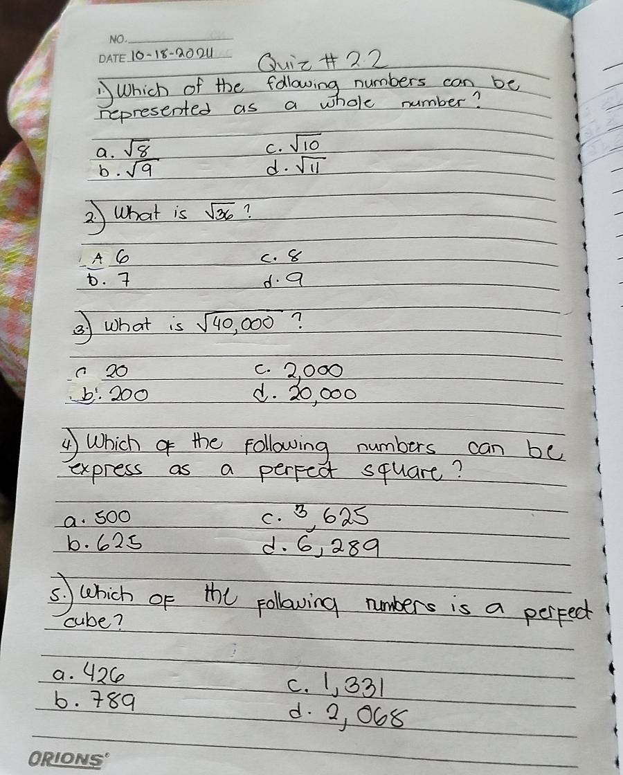 10-18-20 2_ Quir + 22
Which of the following numbers can be
represented as a whole number?
a. sqrt(8)
C. sqrt(10)
b. sqrt(9) d. sqrt(11)
2) What is sqrt(36) ?
A C c. 8
D. 7 d. a
②) what is sqrt(40,000) ?
c 20 c. 2, 000
b: 200 d. 20, 000
() Which of the following numbers can be
express as a perpect square?
a. S00 c. B, 625
b. 625 d. 6, 289
s) which of the pollowing umbers is a perpect
cube?
a. 42C c. 1, 331
b. 789 d. 2, 068