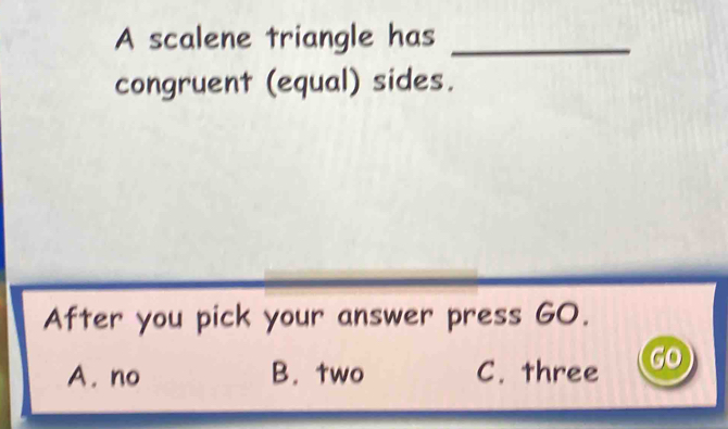 A scalene triangle has_
congruent (equal) sides.
After you pick your answer press GO.
A. no B. two C. three gO