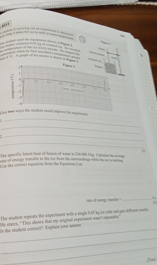 AO3 
A student is carrying out an experiment to determine 
how long it takes for ice to melt as room temperature. 
Figare 2 
The student used the equipment shown in Figure 2 
The beaker contains 0.05 kg of crushed ice. He recorded 
clamp 
the temperature of the ice every minute. He stooped the 
thermometer 
experiment when he first recorded a temperature greate . crushed ice. 
han 0°C A graph of his results is shown in Figure 3. 
29 
Figure 3 beaker
1
0
-1
U 20 40 60 80 100 121
time (minutes)
-2
-3
-4
Give two ways the student could improve his experiment. 
1. 
_ 
_ 
2. 
_ 
_ 
2 
The specific latent heat of fusion of water is 334 000 J/kg. Calculate the average 
rate of energy transfer to the ice from the surroundings while the ice is melting. 
Use the correct equation from the Equations List. 
rate of energy transfer = = _J/s [4] 
The student repeats the experiment with a single 0.05 kg ice cube and gets different results. 
He states, “This shows that my original experiment wasn’t repeatable.” 
Is the student correct? Explain your answer. 
_ 
_ 
[Total