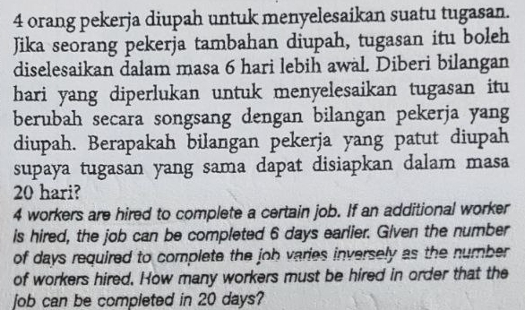 orang pekerja diupah untuk menyelesaikan suatu tugasan. 
Jika seorang pekerja tambahan diupah, tugasan itu boleh 
diselesaikan dalam masa 6 hari lebih awal. Diberi bilangan 
hari yang diperlukan untuk menyelesaikan tugasan itu 
berubah secara songsang dengan bilangan pekerja yang 
diupah. Berapakah bilangan pekerja yang patut diupah 
supaya tugasan yang sama dapat disiapkan dalam masa
20 hari?
4 workers are hired to complete a certain job. If an additional worker 
is hired, the job can be completed 6 days earlier. Given the number 
of days required to complete the job varies inversely as the number 
of workers hired. How many workers must be hired in order that the 
job can be completed in 20 days?