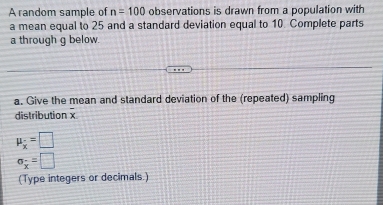 A random sample of n=100 observations is drawn from a population with 
a mean equal to 25 and a standard deviation equal to 10. Complete parts 
a through g below. 
a. Give the mean and standard deviation of the (repeated) sampling
x
distribution x
mu _x=□
sigma _x=□
(Type integers or decimals.)