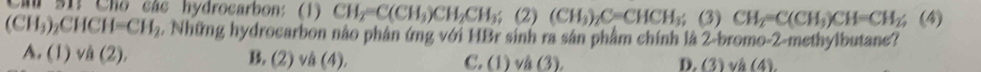 Cầu S1: Cho các hydrocarbon: (1) CH_2=C(CH_3)CH_2CH_3; (2)(CH_3)_2C=CHCH_3; (3) CH_2=C(CH_3)CH=CH_2; (4)
(CH_3)_2CHCH=CH_2 2. Những hydrocarbon nào phân ứng với HBr sinh ra sản phẩm chính là 2-bromo-2-methylbutane?
A. (1) vdot a(2), B. (2) vå (4). C. (1) và (3). D. (3) và (4).