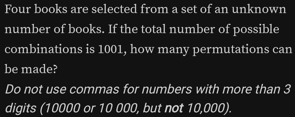 Four books are selected from a set of an unknown 
number of books. If the total number of possible 
combinations is 1001, how many permutations can 
be made? 
Do not use commas for numbers with more than 3
digits (10000 or 10 000, but not 10,000).