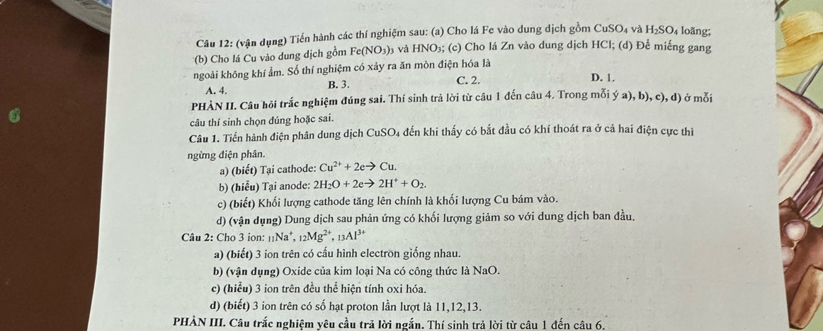 (vận dụng) Tiến hành các thí nghiệm sau: (a) Cho lá Fe vào dung dịch gồm CuSO₄ và H_2SO 4 loãng;
*(b) Cho lá Cu vào dung dịch gồm Fe(NO_3) và HNO₃; (c) Cho lá Zn vào dung dịch HCl; (d) Để miếng gang
ngoài không khí ẩm. Số thí nghiệm có xảy ra ăn mòn điện hóa là
A. 4. B. 3. C. 2. D. 1.
PHÀN II. Câu hỏi trắc nghiệm đúng sai. Thí sinh trả lời từ câu 1 đến câu 4. Trong mỗi ý a), b), c), d) ở mỗi
câu thí sinh chọn dúng hoặc sai.
Câu 1. Tiến hành điện phân dung dịch CuSO4 đến khi thấy có bắt đầu có khí thoát ra ở cả hai điện cực thì
ngừng điện phân.
a) (biết) Tại cathode: Cu^(2+)+2eto Cu.
b) (hiểu) Tại anode: 2H_2O+2eto 2H^++O_2.
c) (biết) Khối lượng cathode tăng lên chính là khối lượng Cu bám vào.
d) (vận dụng) Dung dịch sau phản ứng có khối lượng giảm so với dung dịch ban đầu.
Câu 2: Cho 3 ion: [Na*, _12Mg^(2+),_13Al^(3+)
a) (biết) 3 ion trên có cấu hình electron giống nhau.
b) (vận dụng) Oxide của kim loại Na có công thức là NaO.
c) (hiểu) 3 ion trên đều thể hiện tính oxi hóa.
d) (biết) 3 ion trên có số hạt proton lần lượt là 11,12,13.
PHÀN III. Câu trắc nghiệm yêu cầu trã lời ngắn. Thí sinh trả lời từ câu 1 đến câu 6.