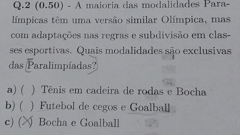 2 (0.50) - A maioria das modalidades Para-
límpicas têm uma versão similar Olímpica, mas
com adaptações nas regras e subdivisão em clas-
ses esportivas. Quais modalidades são exclusivas
das Paralimpíadas?
a) ) Tênis em cadeira de rodas e Bocha
b) ( ) Futebol de cegos e Goalball
c) (.  Bocha e Goalball