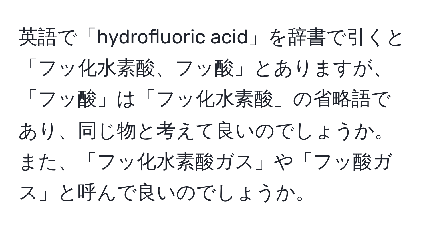 英語で「hydrofluoric acid」を辞書で引くと「フッ化水素酸、フッ酸」とありますが、「フッ酸」は「フッ化水素酸」の省略語であり、同じ物と考えて良いのでしょうか。また、「フッ化水素酸ガス」や「フッ酸ガス」と呼んで良いのでしょうか。