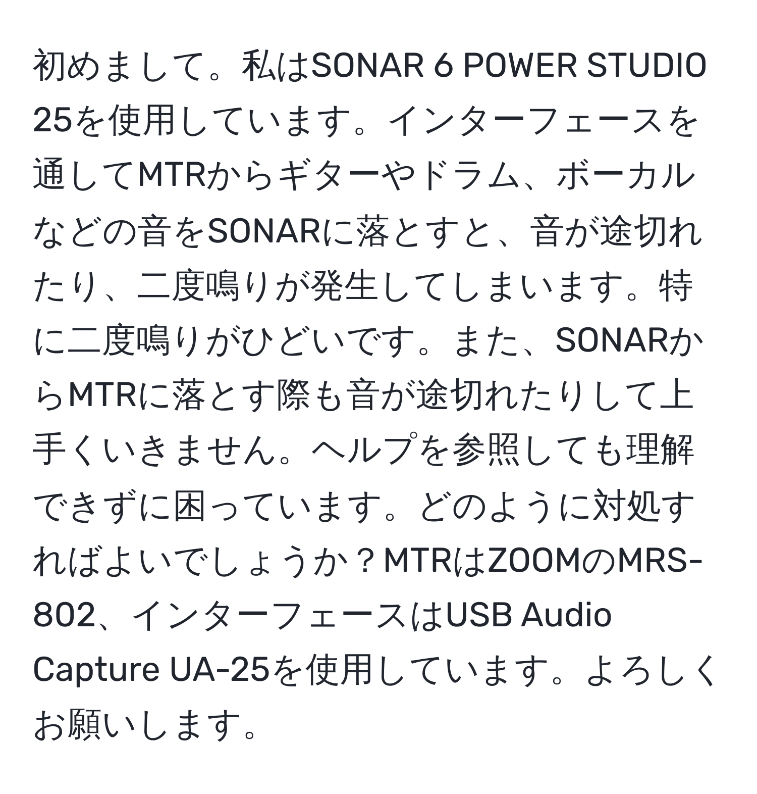 初めまして。私はSONAR 6 POWER STUDIO 25を使用しています。インターフェースを通してMTRからギターやドラム、ボーカルなどの音をSONARに落とすと、音が途切れたり、二度鳴りが発生してしまいます。特に二度鳴りがひどいです。また、SONARからMTRに落とす際も音が途切れたりして上手くいきません。ヘルプを参照しても理解できずに困っています。どのように対処すればよいでしょうか？MTRはZOOMのMRS-802、インターフェースはUSB Audio Capture UA-25を使用しています。よろしくお願いします。