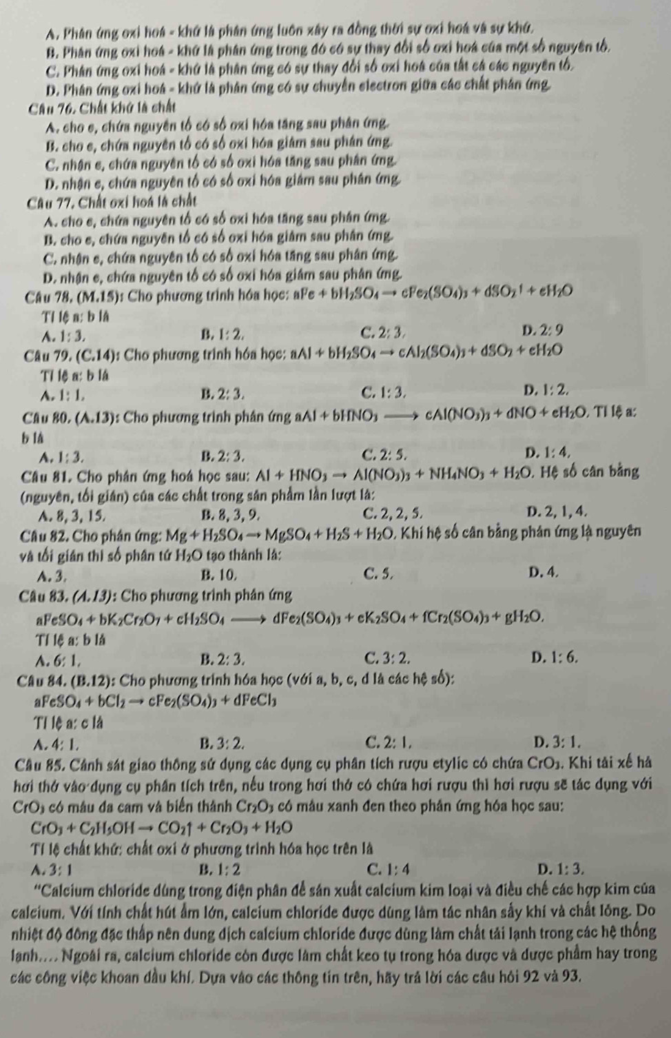 A. Phân ứng oxi hoá - khứ là phân ứng luôn xây ra đồng thời sự ơxi hoá và sự khứ,
B. Phân ứng oxi hoá - khứ là phân ứng trong đó có sự thay đổi số oxi hoá của một số nguyên tổ,
C. Phân ứng oxi hoá - khứ là phân ứng có sự thay đổi số oxi hoá của tất cá các nguyên tố.
D. Phân ứng oxi hoá - khứ là phân ứng có sự chuyển electron giữa các chất phân ứng.
Câu 76. Chất khở là chất
A. cho e, chứa nguyên tổ có số oxi hóa tăng sau phân ứng.
B. cho e, chứa nguyên tổ có số oxi hóa giám sau phân ứng.
C. nhận c, chứa nguyên tổ có số oxi hóa tăng sau phân ứng.
D. nhận c, chứa nguyên tố có số oxi hóa giám sau phân ứng.
Câu 77, Chất oxi hoá là chất
A. cho e, chứa nguyên tổ có số oxi hóa tăng sau phân ứng.
B. cho e, chứa nguyên tổ có số oxi hóa giảm sau phân ứng.
C. nhân c, chứa nguyên tổ có số oxi hóa tăng sau phân ứng.
D. nhận c, chứa nguyên tố có số oxi hóa giám sau phân ứng.
Câu 78,(M,15) : Cho phương trình hóa học: aFe+bH_2SO_4to cFe_2(SO_4)_3+dSO_2uparrow +eH_2O
Tỉ lệ a: b là
A. 1:3, B. 1:2, C. 2:3. D. 2:9
Câu 79 (C.14) : Cho phương trình hóa học: aAl+bH_2SO_4to cAl_2(SO_4)_3+dSO_2+eH_2O
TI c_n t b là
A. 1:1, B. 2:3. C. 1:3. D. 1:2,
Câu 80,(A.13) : Cho phương trình phân ứng aAl+bHNO_3to cAl(NO_3)_3+dNO+eH_2O,TI lệa:
b là
A. 1:3. B. 2:3. C. 2:5. D. 1:4,
Câu 81. Cho phân ứng hoá học sau: Al+HNO_3to Al(NO_3)_3+NH_4NO_3+H_2O. Hệ số cân bằng
(nguyên, tối gián) của các chất trong sân phẩm lần lượt là:
A. 8, 3, 15. B. 8, 3, 9. C. 2, 2, 5. D. 2, 1, 4.
Câu 82. Cho phân ứng: Mg+H_2SO_4to MgSO_4+H_2S+H_2O KI iih sệ số cân bằng phán ứng là nguyên
và tối gián thị số phân tứ H_2O tạo thành là: D. 4.
A. 3. B. 10. C. 5.
Câu 83. (A.13) : Cho phương trình phân ứng
a FeSO_4+bK_2Cr_2O_7+cH_2SO_4 to dFe_2(SO_4)_3+cK_2SO_4+fCr_2(SO_4)_3+gH_2O.
Tỉ lệa: b là
A. 6:1, B. 2:3. C. 3:2. D. 1:6.
Câu 84. (B.12) : Cho phương trình hóa học (với a, b, c, d là các hệ số):
aF eSO_4+bCl_2to cFe_2(SO_4)_3+dFeCl_3
Tỉ lệ a:cla
A. 4:1, B. 3:2. C. 2:1, D. 3:1.
Câu 85. Cảnh sát giao thông sử dụng các dụng cụ phân tích rượu etylic có chứa CrO_1. Khi tải xế hả
hơi thở vào dụng cụ phần tích trên, nếu trong hơi thở có chứa hơi rượu thì hơi rượu sẽ tác dụng với
CrO_3 : ó mâ u đa cam và biển thành Cr_2O_3 có mâu xanh đen theo phản ứng hóa học sau:
CrO_3+C_2H_5OHto CO_2uparrow +Cr_2O_3+H_2O
Tỉ lệ chất khứ: chất oxi ở phương trình hóa học trên là
A. 3:1 B. 1:2 C. 1:4 D. 1:3.
''Calcium chloride dùng trong điện phân để sản xuất calcium kim loại và điều chế các hợp kim của
calcium. Với tính chất hút ẩm lớn, calcium chloride được dùng lâm tác nhân sẫy khí và chất lỏng. Do
nhiệt độ đông đặc thấp nên dung địch calcium chloride được dùng làm chất tải lạnh trong các hệ thống
lanh. Ngoài ra, calcium chloride còn được làm chất keo tụ trong hóa dược và được phẩm hay trong
các công việc khoan đầu khí. Dựa vào các thông tin trên, hãy trả lời các câu hôi 92 và 93.