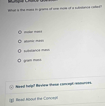 Multipie Choice Quest
What is the mass in grams of one mole of a substance called?
molar mass
atomic mass
substance mass
gram mass
Need help? Review these concept resources.
Read About the Concept