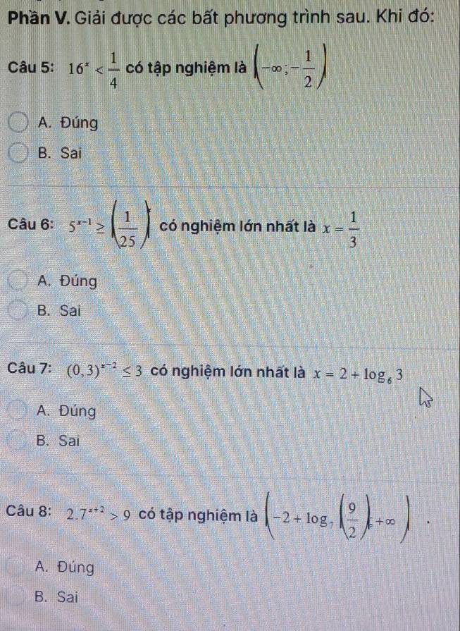 Phần V. Giải được các bất phương trình sau. Khi đó:
Câu 5: 16^x có tập nghiệm là (-∈fty ;- 1/2 )
A. Đúng
B. Sai
Câu 6: 5^(x-1)≥ ( 1/25 ) có nghiệm lớn nhất là x= 1/3 
A. Đúng
B. Sai
Câu 7: (0,3)^x-2≤ 3 có nghiệm lớn nhất là x=2+log _63
A. Đúng
B. Sai
Câu 8: 2.7^(x+2)>9 có tập nghiệm là (-2+log _7( 9/2 ),+∈fty ).
A. Đúng
B. Sai