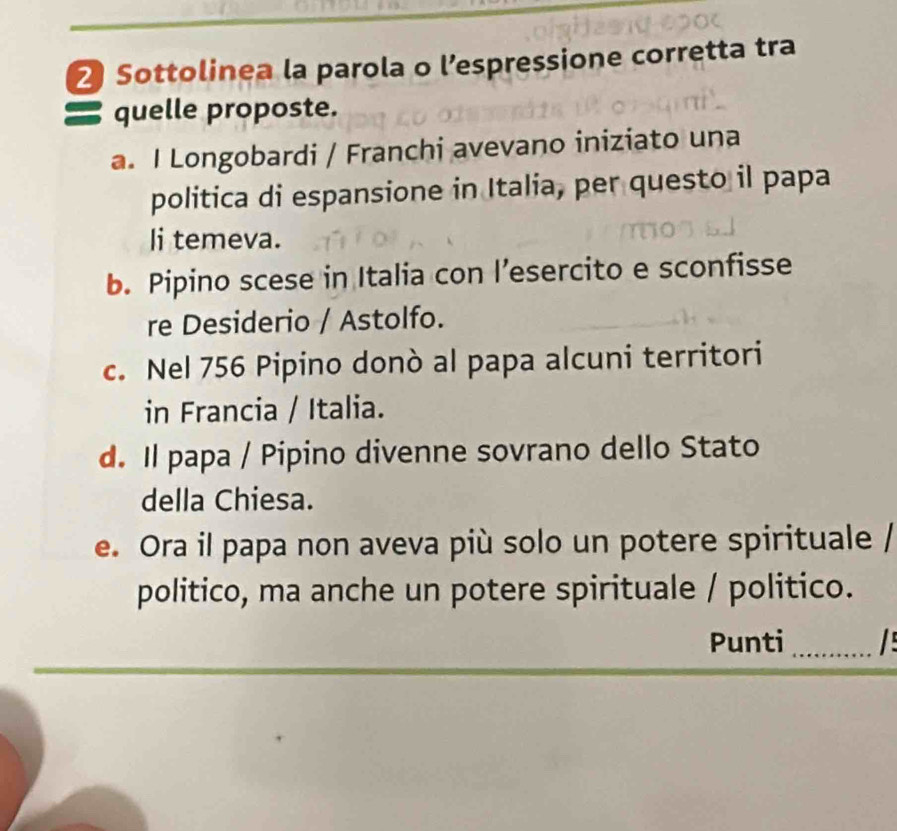 Sottolinea la parola o l’espressione corretta tra
〓 quelle proposte.
a. I Longobardi / Franchi avevano iniziato una
politica di espansione in Italia, per questo il papa
li temeva.
b. Pipino scese in Italia con l’esercito e sconfisse
re Desiderio / Astolfo.
c. Nel 756 Pipino donò al papa alcuni territori
in Francia / Italia.
d. Il papa / Pipino divenne sovrano dello Stato
della Chiesa.
e. Ora il papa non aveva più solo un potere spirituale /
politico, ma anche un potere spirituale / politico.
Punti _