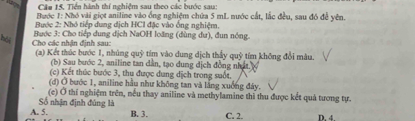 Tiền hành thí nghiệm sau theo các bước sau:
Bước 1: Nhỏ vài giọt aniline vào ống nghiệm chứa 5 mL nước cất, lắc đều, sau đó đề yên.
Bước 2: Nhỏ tiếp dung dịch HCl đặc vào ống nghiệm.
Bước 3: Cho tiểp dung dịch NaOH loãng (dùng dư), đun nóng.
hỏi Cho các nhận định sau:
(a) Kết thúc bước 1, nhúng quỳ tím vào dung dịch thấy quỳ tím không đổi màu.
(b) Sau bước 2, aniline tan dần, tạo dung dịch đồng nhất.
(c) Kết thúc bước 3, thu được dung dịch trong suốt.
(d) Ở bước 1, aniline hầu như không tan và lắng xuống đáy.
(e) Ở thí nghiệm trên, nếu thay aniline và methylamine thì thu được kết quả tương tự.
ố nhận định đúng là
A. 5. B. 3. C. 2. D. 4.