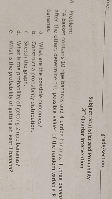 me: 
_ 
_ 
grade/section: 
Subject: Statistics and Probability
3^(rd) Quarter Intervention 
A. Problem: 
“A basket contains 10 ripe bananas and 4 unripe bananas. If three banana 
after the other, determine the possible values of the random variable R 
bananas. 
a. What are the possible outcomes? 
b. Construct a probability distribution. 
c. Sketch the graph. 
d. What is the probability of getting 2 ripe bananas? 
e. What is the probability of getting at least 1 banana?