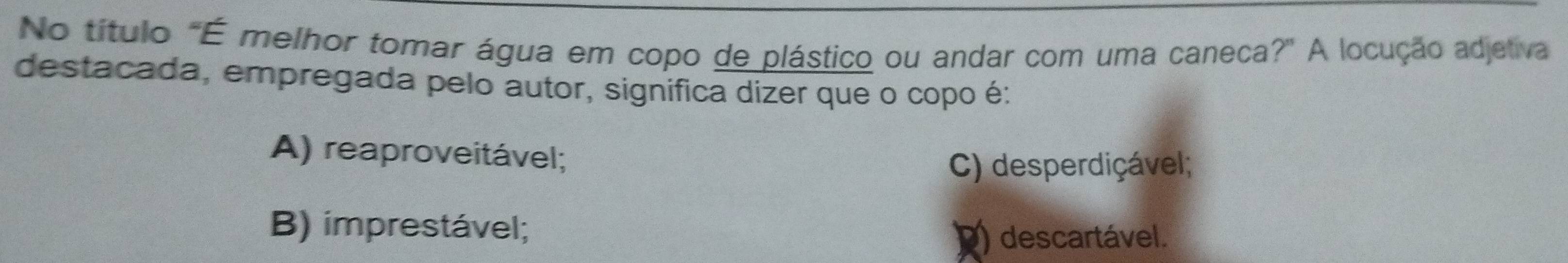 No título "É melhor tomar água em copo de plástico ou andar com uma caneca?" A locução adjetiva
destacada, empregada pelo autor, significa dizer que o copo é:
A) reaproveitável;
C) desperdiçável;
B) imprestável;
) descartável.