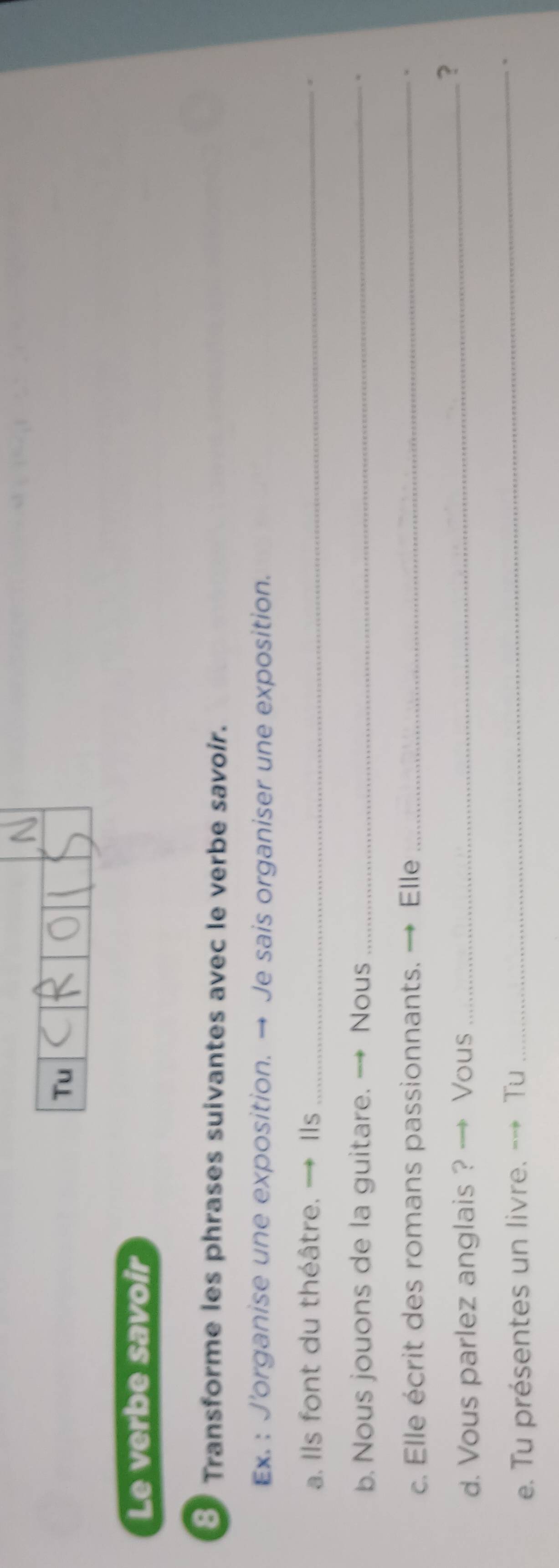 Tu 
Le verbe savoir 
8 Transforme les phrases suivantes avec le verbe savoir. 
Ex. : J'organise une exposition. → Je sais organiser une exposition. 
a. Ils font du théâtre. → Ils_ 
b. Nous jouons de la guitare. - Nous _* 
c. Elle écrit des romans passionnants. → Elle _. 
d. Vous parlez anglais ? → Vous _? 
e. Tu présentes un livre. --* Tu 
_