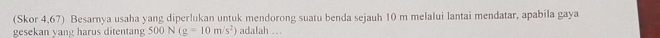 (Skor 4,67) Besarnya usaha yang diperlukan untuk mendorong suatu benda sejauh 10 m melalui lantai mendatar, apabila gaya 
gesekan yang harus ditentang 500N(g=10m/s^2) adalah …