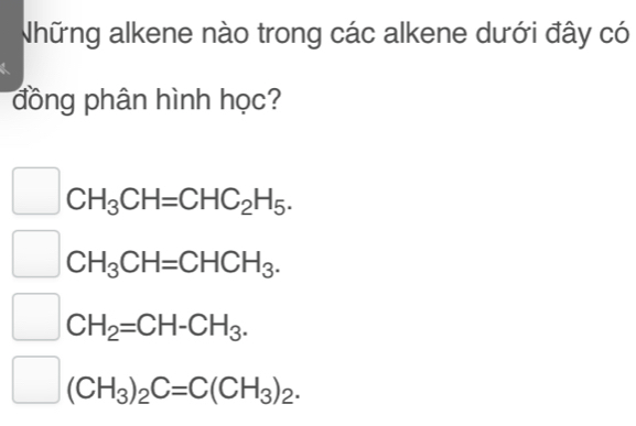 Những alkene nào trong các alkene dưới đây có
đồng phân hình học?
CH_3CH=CHC_2H_5.
CH_3CH=CHCH_3.
CH_2=CH-CH_3.
(CH_3)_2C=C(CH_3)_2.