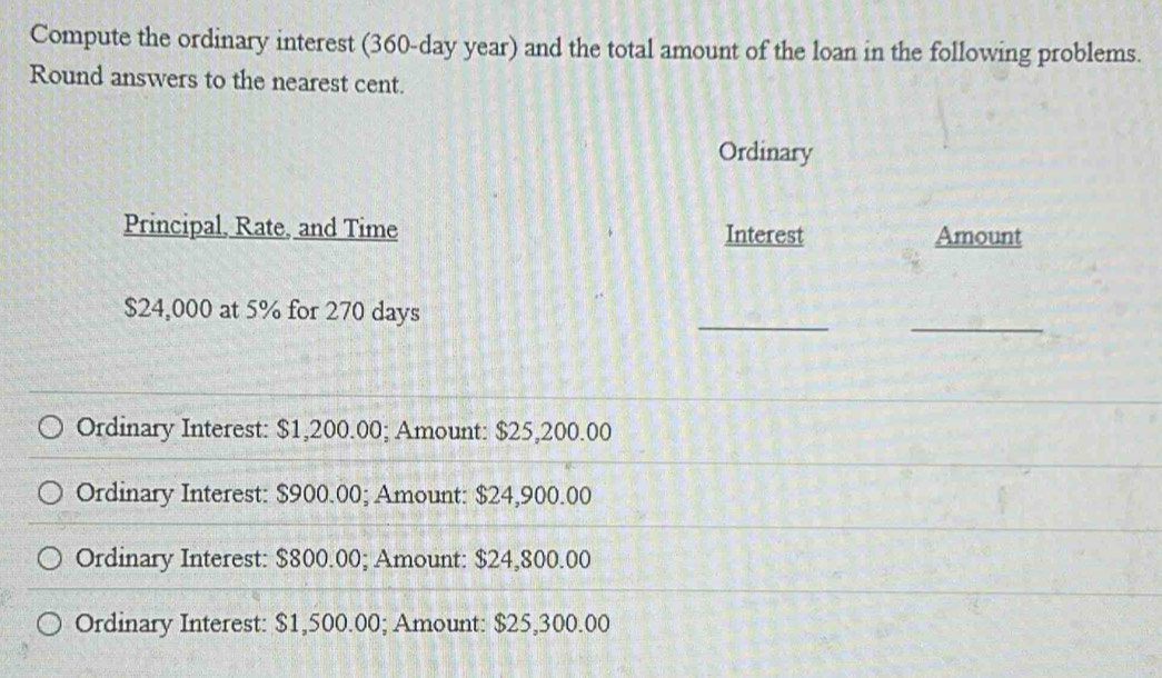 Compute the ordinary interest (360-day year) and the total amount of the loan in the following problems.
Round answers to the nearest cent.
Ordinary
Principal, Rate, and Time Interest Amount
$24,000 at 5% for 270 days
__
Ordinary Interest: $1,200.00; Amount: $25,200.00
Ordinary Interest: $900.00; Amount: $24,900.00
Ordinary Interest: $800.00; Amount: $24,800.00
Ordinary Interest: $1,500.00; Amount: $25,300.00