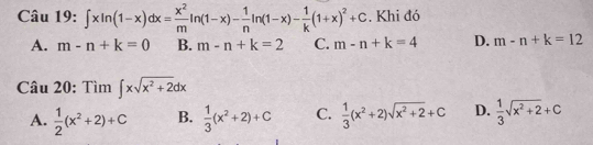 ∈t xln (1-x)dx= x^2/m ln (1-x)- 1/n ln (1-x)- 1/k (1+x)^2+C. Khi đó
A. m-n+k=0 B. m-n+k=2 C. m-n+k=4 D. m-n+k=12
Câu 20: Tìm ∈t xsqrt(x^2+2)dx
A.  1/2 (x^2+2)+C B.  1/3 (x^2+2)+C C.  1/3 (x^2+2)sqrt(x^2+2)+C D.  1/3 sqrt(x^2+2)+C