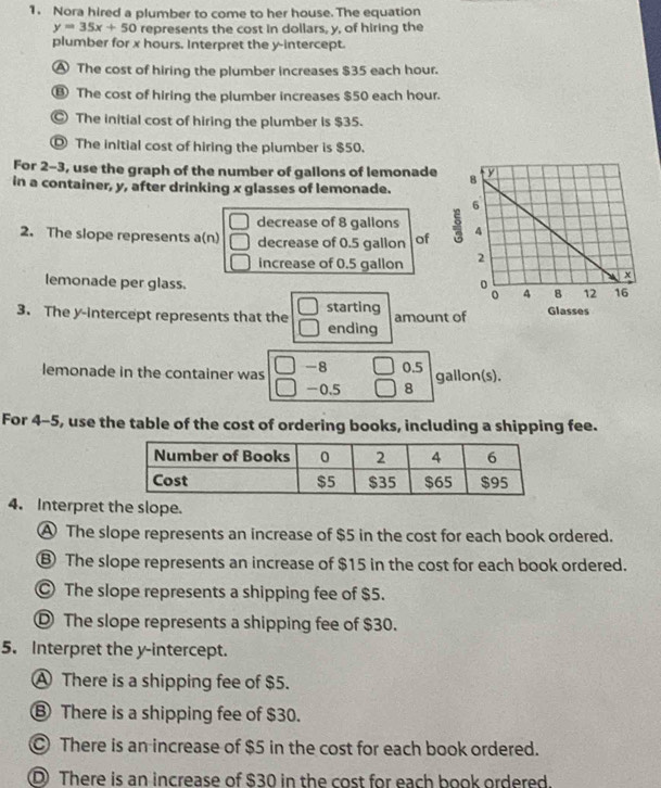 Nora hired a plumber to come to her house. The equation
y=35x+50 represents the cost in dollars, y, of hiring the
plumber for x hours. Interpret the y-intercept.
A The cost of hiring the plumber increases $35 each hour.
⑬ The cost of hiring the plumber increases $50 each hour.
© The initial cost of hiring the plumber is $35.
Ⓓ The initial cost of hiring the plumber is $50.
For 2-3, use the graph of the number of gallons of lemonade
in a container, y, after drinking x glasses of lemonade.
decrease of 8 gallons
2. The slope represents a(n) decrease of 0.5 gallon of 
increase of 0.5 gallon
lemonade per glass. 
3. The y-intercept represents that the starting amoun
ending
lemonade in the container was -8 □ 0.5 gallon(s).
-0.5 □ 8
For 4-5, use the table of the cost of ordering books, including a shipping fee.
4. Interpret the slope.
A The slope represents an increase of $5 in the cost for each book ordered.
⑥ The slope represents an increase of $15 in the cost for each book ordered.
The slope represents a shipping fee of $5.
Ⓓ The slope represents a shipping fee of $30.
5. Interpret the y-intercept.
A There is a shipping fee of $5.
⑧ There is a shipping fee of $30.
There is an increase of $5 in the cost for each book ordered.
D There is an increase of $30 in the cost for each book ordered.