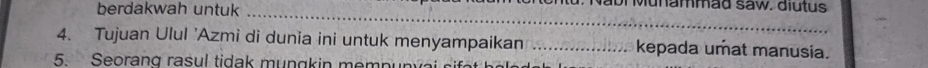 berdakwah untuk_ 
u . N abr Munammäd saw. diutus 
4. Tujuan Ulul 'Azmi di dunia ini untuk menyampaikan _kepada umat manusia. 
5. Seorang rasul tidak m u n gk in m e m p u n v a
