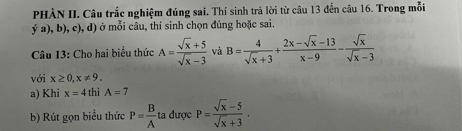 PHÀN II. Câu trắc nghiệm đúng sai. Thí sinh trả lời từ câu 13 đến câu 16. Trong mỗi 
ya),b),c),d) ở mỗi câu, thí sinh chọn đúng hoặc sai. 
Câu 13: Cho hai biểu thức A= (sqrt(x)+5)/sqrt(x)-3  và B= 4/sqrt(x)+3 + (2x-sqrt(x)-13)/x-9 - sqrt(x)/sqrt(x)-3 
với x≥ 0, x!= 9. 
a) Khi x=4 thì A=7
b) Rút gọn biểu thức P= B/A  ta được P= (sqrt(x)-5)/sqrt(x)+3 .